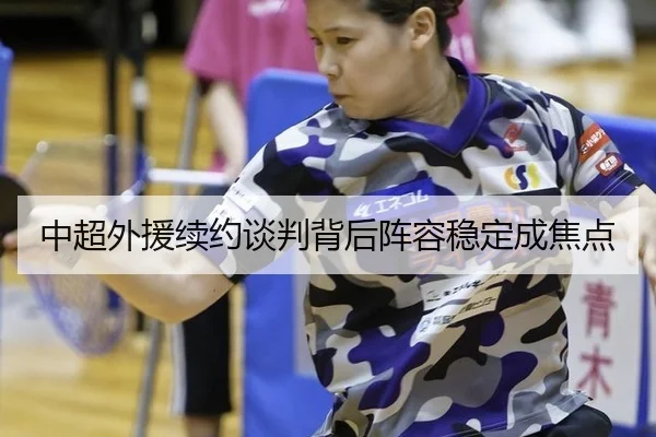 中超外援续约谈判背后阵容稳定成焦点